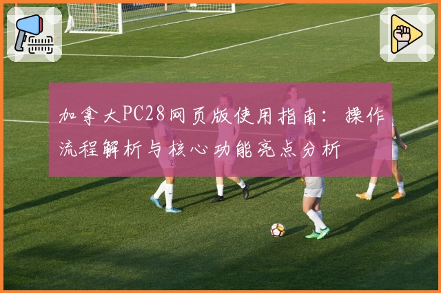 加拿大PC28网页版使用指南:操作流程解析与核心功能亮点分析